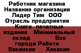 Работник магазина › Название организации ­ Лидер Тим, ООО › Отрасль предприятия ­ Книги, печатные издания › Минимальный оклад ­ 21 300 - Все города Работа » Вакансии   . Хакасия респ.,Саяногорск г.